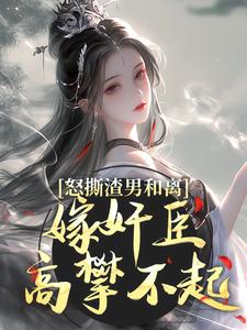怒撕渣男和离，嫁奸臣高攀不起最新章节怒撕渣男和离，嫁奸臣高攀不起在线阅读
